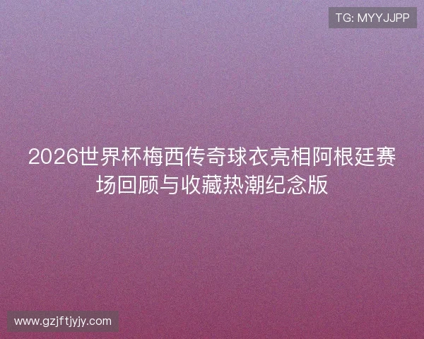 2026世界杯梅西传奇球衣亮相阿根廷赛场回顾与收藏热潮纪念版